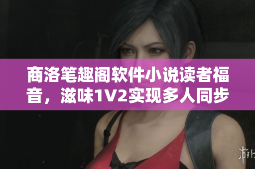 商洛筆趣閣軟件小說讀者福音，滋味1V2實現多人同步閱讀！