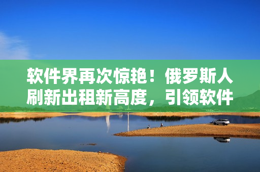 軟件界再次驚艷！俄羅斯人刷新出租新高度，引領軟件領域新風潮