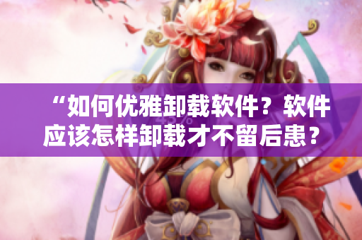 “如何優(yōu)雅卸載軟件？軟件應該怎樣卸載才不留后患？”
