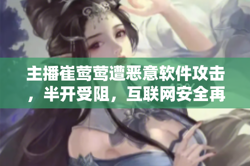 主播崔鶯鶯遭惡意軟件攻擊，半開受阻，互聯(lián)網(wǎng)安全再成焦點(diǎn)