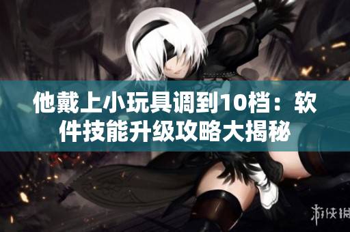 他戴上小玩具調(diào)到10檔：軟件技能升級(jí)攻略大揭秘