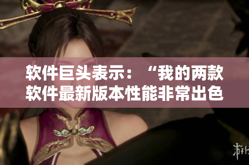 軟件巨頭表示：“我的兩款軟件最新版本性能非常出色！”