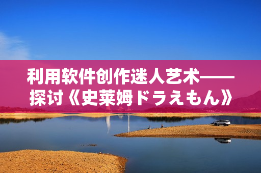 利用軟件創(chuàng)作迷人藝術——探討《史萊姆ドラえもん》的CG制作過程