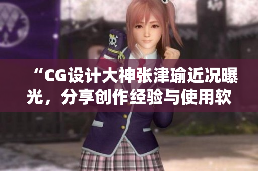 “CG設計大神張津瑜近況曝光，分享創(chuàng)作經驗與使用軟件心得”