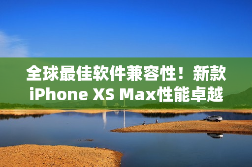 全球最佳軟件兼容性！新款iPhone XS Max性能卓越，系統(tǒng)體驗(yàn)更優(yōu)化