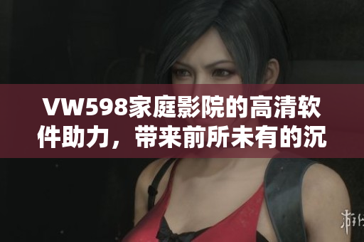 VW598家庭影院的高清軟件助力，帶來(lái)前所未有的沉浸觀影體驗(yàn)
