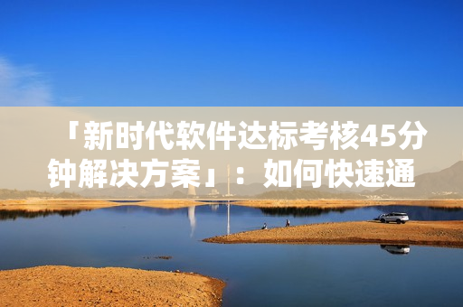 「新時(shí)代軟件達(dá)標(biāo)考核45分鐘解決方案」：如何快速通過(guò)考核測(cè)試？