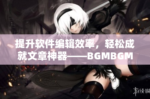提升軟件編輯效率，輕松成就文章神器——BGMBGMBGM軟件
