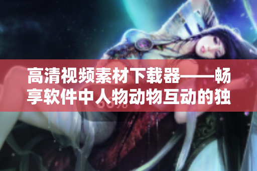高清視頻素材下載器——暢享軟件中人物動物互動的獨特魅力！
