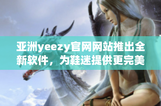 亞洲yeezy官網(wǎng)網(wǎng)站推出全新軟件，為鞋迷提供更完美的購物體驗