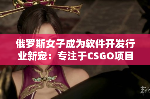 俄羅斯女子成為軟件開發(fā)行業(yè)新寵：專注于CSGO項(xiàng)目的開發(fā)與優(yōu)化