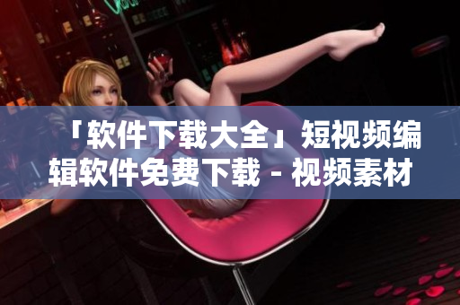 「軟件下載大全」短視頻編輯軟件免費(fèi)下載 - 視頻素材處理全攻略