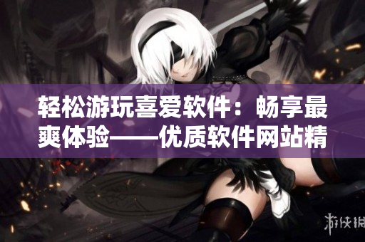 輕松游玩喜愛(ài)軟件：暢享最爽體驗(yàn)——優(yōu)質(zhì)軟件網(wǎng)站精品推薦