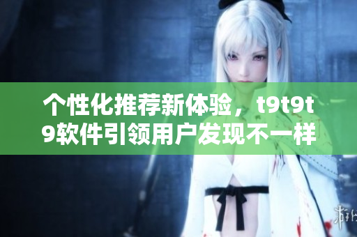 個性化推薦新體驗，t9t9t9軟件引領(lǐng)用戶發(fā)現(xiàn)不一樣