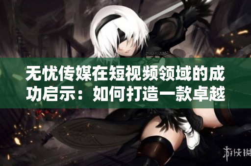 無憂傳媒在短視頻領(lǐng)域的成功啟示：如何打造一款卓越的視頻編輯軟件？
