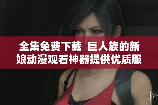 全集免費下載  巨人族的新娘動漫觀看神器提供優(yōu)質(zhì)服務(wù)