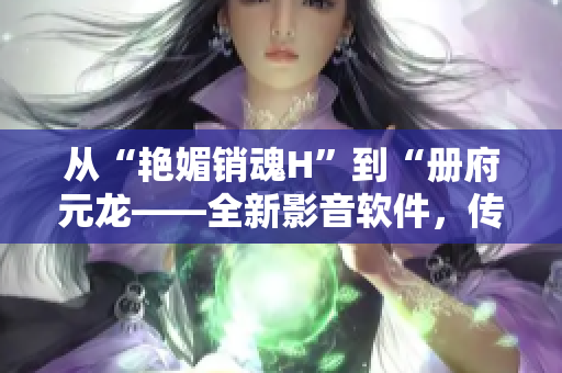 從“艷媚銷魂H”到“冊(cè)府元龍——全新影音軟件，傳頌經(jīng)典美學(xué)”
