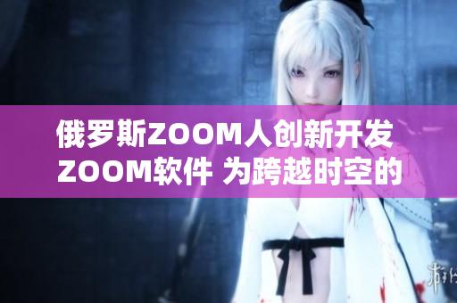 俄羅斯ZOOM人創(chuàng)新開發(fā) ZOOM軟件 為跨越時(shí)空的連接提供新選擇