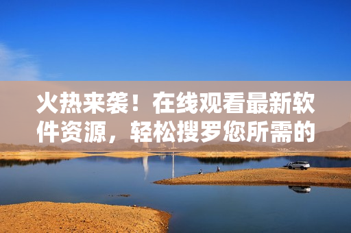 火熱來襲！在線觀看最新軟件資源，輕松搜羅您所需的全球頂尖軟件資源大全！