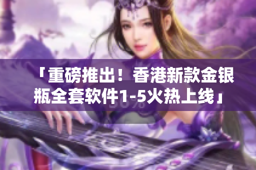 「重磅推出！香港新款金銀瓶全套軟件1-5火熱上線」