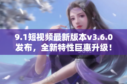 9.1短視頻最新版本v3.6.0發(fā)布，全新特性巨惠升級！