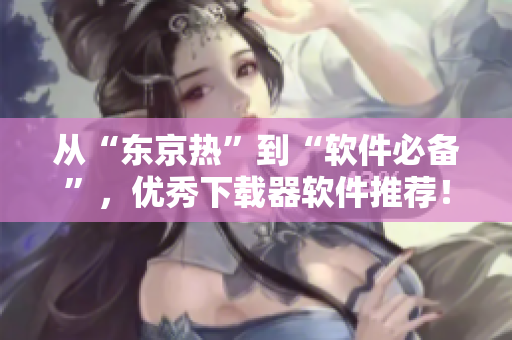 從“東京熱”到“軟件必備”，優(yōu)秀下載器軟件推薦！