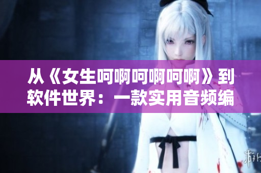 從《女生呵啊呵啊呵啊》到軟件世界：一款實(shí)用音頻編輯器的故事