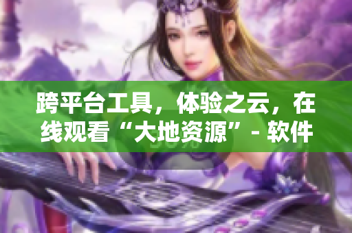 跨平臺(tái)工具，體驗(yàn)之云，在線觀看“大地資源”- 軟件全新版本更加優(yōu)化！