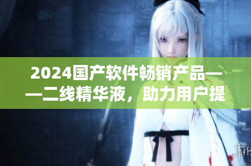 2024國產(chǎn)軟件暢銷產(chǎn)品——二線精華液，助力用戶提升系統(tǒng)性能