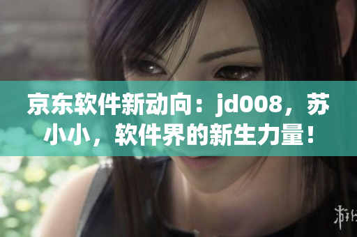 京東軟件新動向：jd008，蘇小小，軟件界的新生力量！