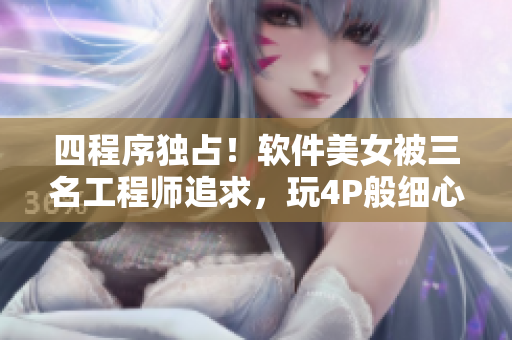 四程序獨占！軟件美女被三名工程師追求，玩4P般細心伺候