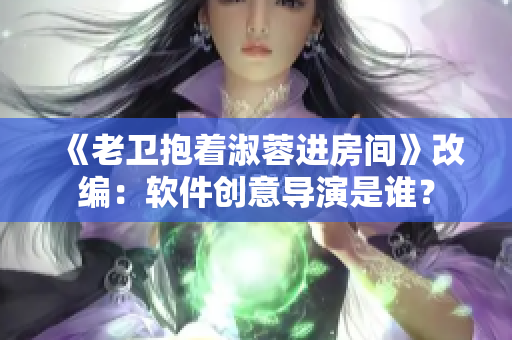《老衛(wèi)抱著淑蓉進(jìn)房間》改編：軟件創(chuàng)意導(dǎo)演是誰？