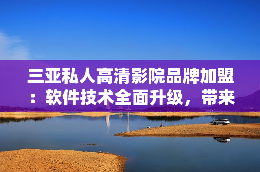 三亞私人高清影院品牌加盟：軟件技術(shù)全面升級，帶來更好的用戶體驗