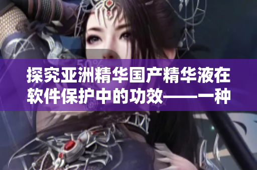 探究亞洲精華國產(chǎn)精華液在軟件保護(hù)中的功效——一種新型護(hù)膚方式