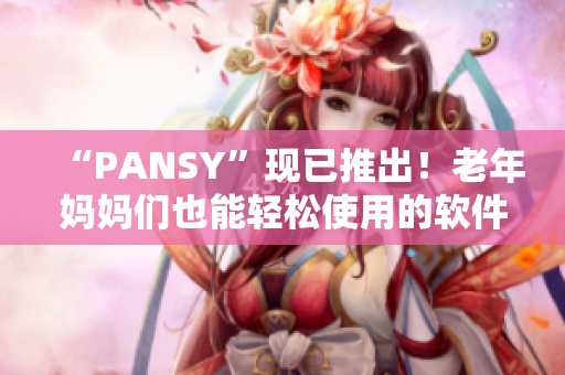 “PANSY”現(xiàn)已推出！老年媽媽們也能輕松使用的軟件！