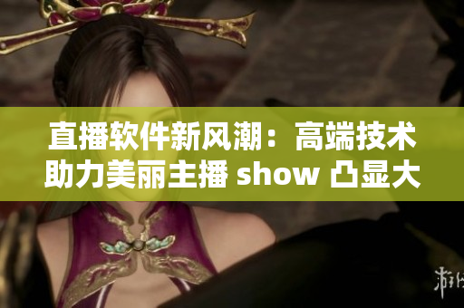 直播軟件新風(fēng)潮：高端技術(shù)助力美麗主播 show 凸顯大胸襟