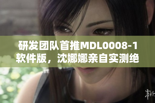 研發(fā)團(tuán)隊(duì)首推MDL0008-1軟件版，沈娜娜親自實(shí)測(cè)絕佳性能