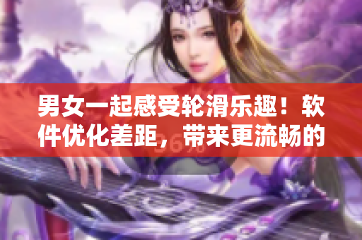 男女一起感受輪滑樂趣！軟件優(yōu)化差距，帶來更流暢的交互體驗