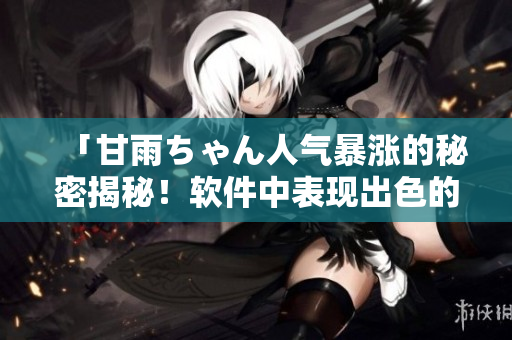 「甘雨ちゃん人氣暴漲的秘密揭秘！軟件中表現(xiàn)出色的角色引起玩家大熱血」