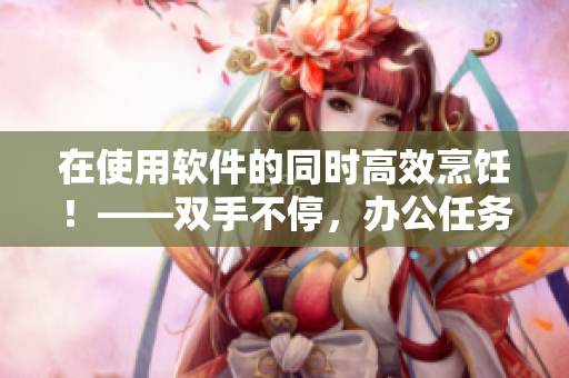 在使用軟件的同時高效烹飪！——雙手不停，辦公任務還能應有盡有