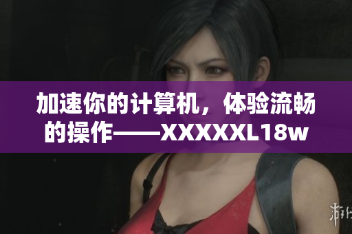 加速你的計(jì)算機(jī)，體驗(yàn)流暢的操作——XXXXXL18waswas軟件評(píng)測(cè)