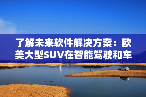 了解未來軟件解決方案：歐美大型SUV在智能駕駛和車載軟件領(lǐng)域的趨勢(shì)分析