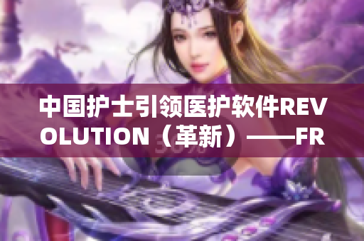 中國護(hù)士引領(lǐng)醫(yī)護(hù)軟件REVOLUTION（革新）——FRXXEE的故事