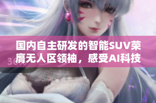 國內(nèi)自主研發(fā)的智能SUV榮膺無人區(qū)領袖，感受AI科技驅(qū)動的尖端駕控體驗
