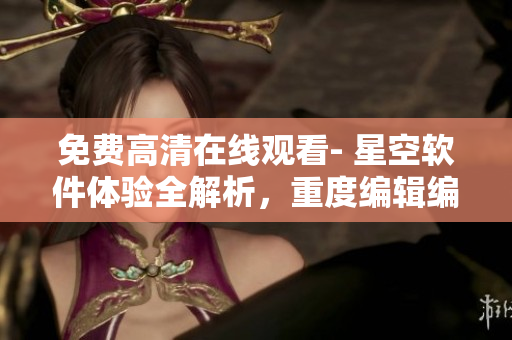 免費高清在線觀看- 星空軟件體驗全解析，重度編輯編寫最新報道