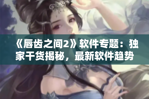 《唇齒之間2》軟件專題：獨家干貨揭秘，最新軟件趨勢一網(wǎng)打盡！