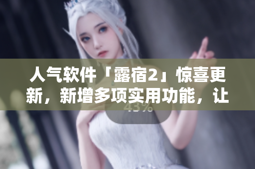 人氣軟件「露宿2」驚喜更新，新增多項(xiàng)實(shí)用功能，讓你更便捷出行