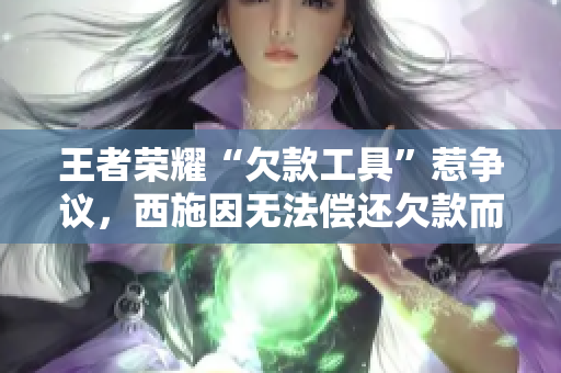 王者榮耀“欠款工具”惹爭議，西施因無法償還欠款而痛失戰(zhàn)力