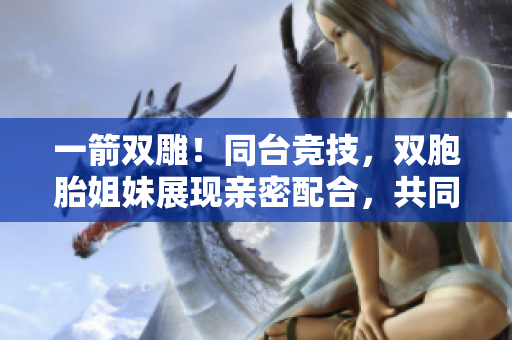 一箭雙雕！同臺競技，雙胞胎姐妹展現(xiàn)親密配合，共同征服軟件領(lǐng)域