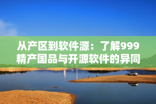 從產(chǎn)區(qū)到軟件源：了解999精產(chǎn)國品與開源軟件的異同